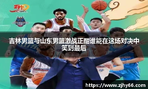 吉林男篮与山东男篮激战正酣谁能在这场对决中笑到最后